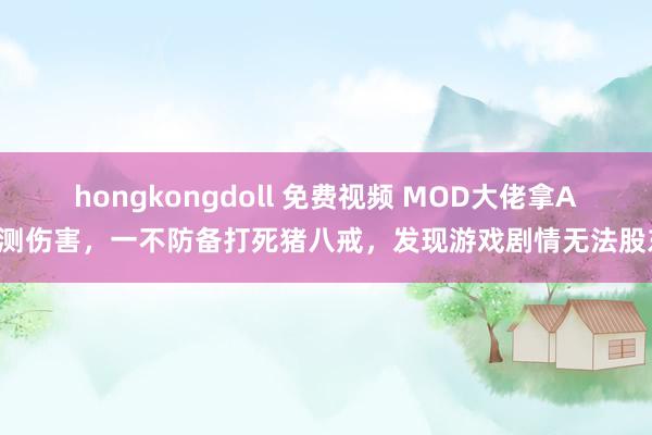 hongkongdoll 免费视频 MOD大佬拿AK测伤害，一不防备打死猪八戒，发现游戏剧情无法股东