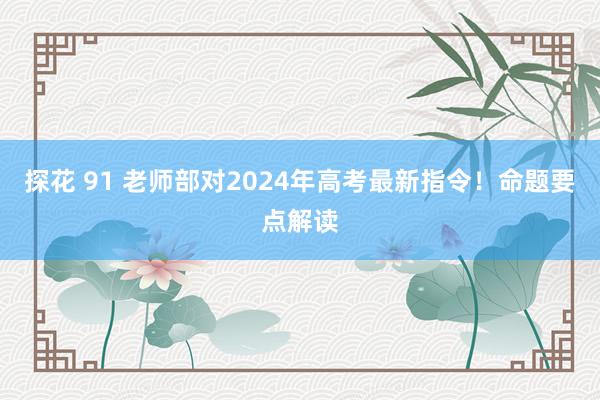 探花 91 老师部对2024年高考最新指令！命题要点解读