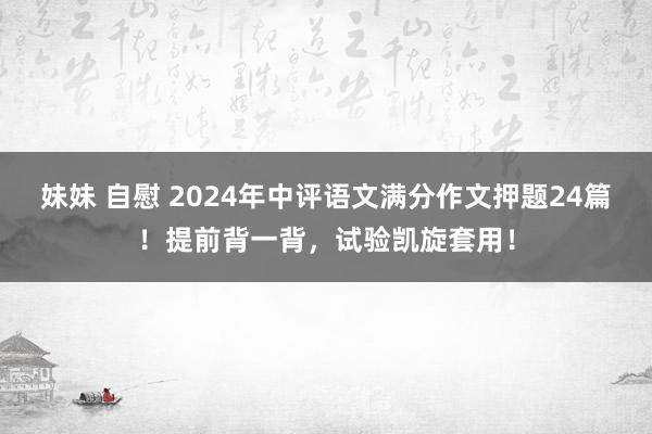 妹妹 自慰 2024年中评语文满分作文押题24篇！提前背一背，试验凯旋套用！