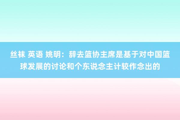 丝袜 英语 姚明：辞去篮协主席是基于对中国篮球发展的讨论和个东说念主计较作念出的