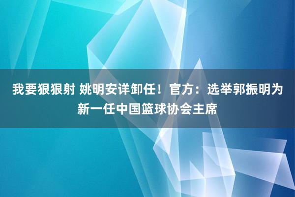 我要狠狠射 姚明安详卸任！官方：选举郭振明为新一任中国篮球协会主席