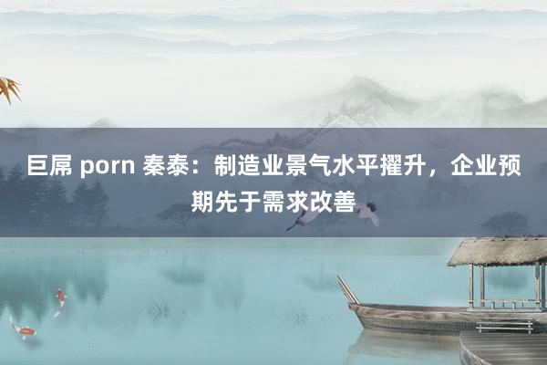 巨屌 porn 秦泰：制造业景气水平擢升，企业预期先于需求改善