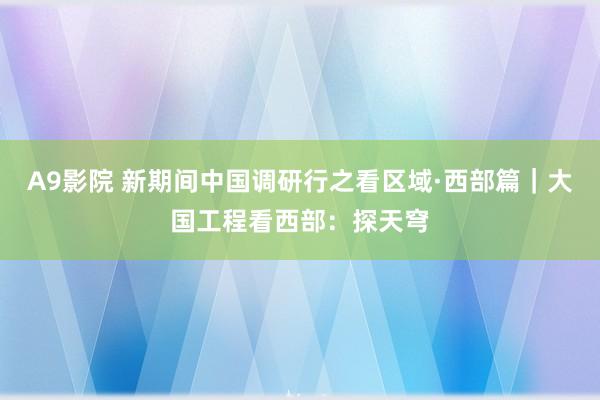 A9影院 新期间中国调研行之看区域·西部篇｜大国工程看西部：探天穹