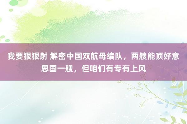 我要狠狠射 解密中国双航母编队，两艘能顶好意思国一艘，但咱们有专有上风