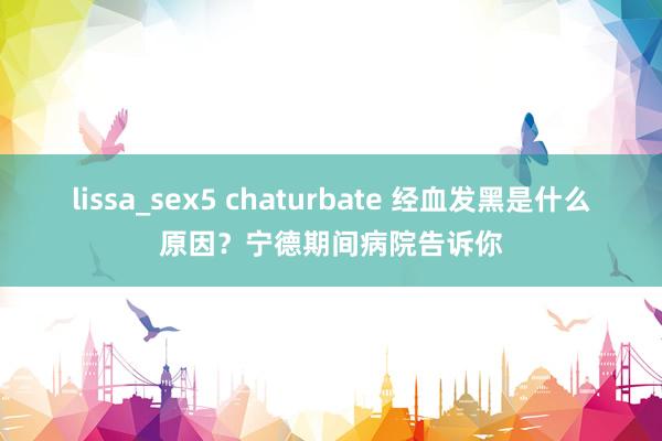 lissa_sex5 chaturbate 经血发黑是什么原因？宁德期间病院告诉你