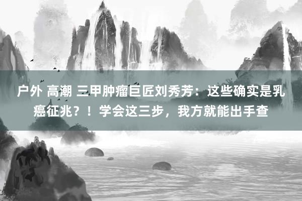 户外 高潮 三甲肿瘤巨匠刘秀芳：这些确实是乳癌征兆？！学会这三步，我方就能出手查