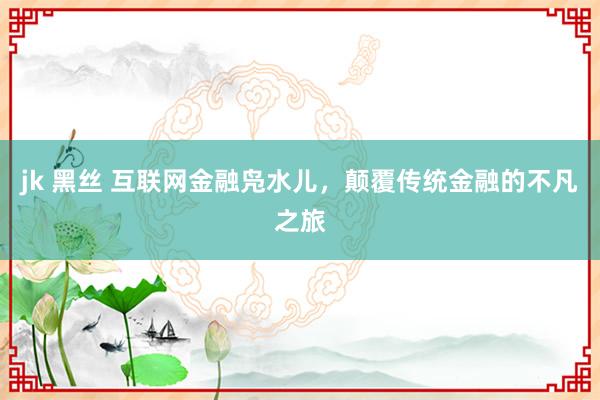 jk 黑丝 互联网金融凫水儿，颠覆传统金融的不凡之旅