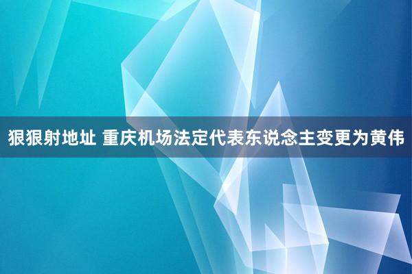 狠狠射地址 重庆机场法定代表东说念主变更为黄伟