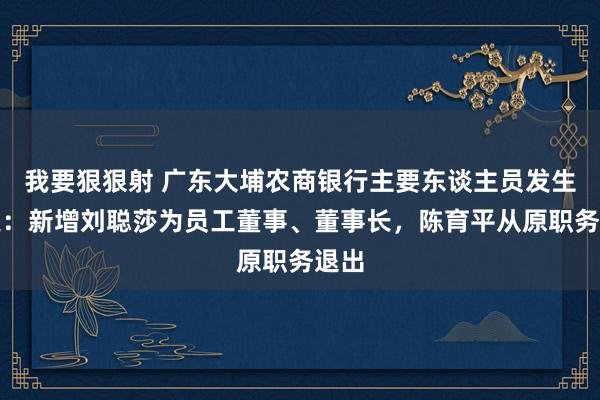 我要狠狠射 广东大埔农商银行主要东谈主员发生变更：新增刘聪莎为员工董事、董事长，陈育平从原职务退出