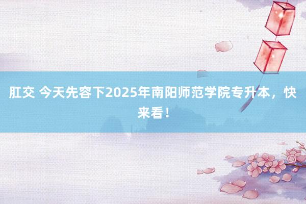 肛交 今天先容下2025年南阳师范学院专升本，快来看！