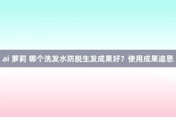 ai 萝莉 哪个洗发水防脱生发成果好？使用成果追思