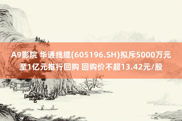 A9影院 华通线缆(605196.SH)拟斥5000万元至1亿元推行回购 回购价不超13.42元/股