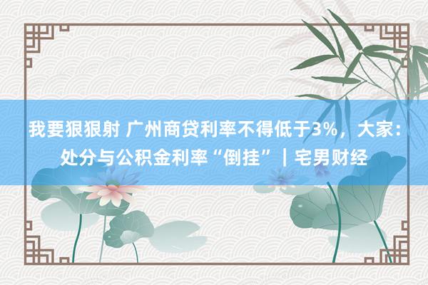 我要狠狠射 广州商贷利率不得低于3%，大家：处分与公积金利率“倒挂”｜宅男财经