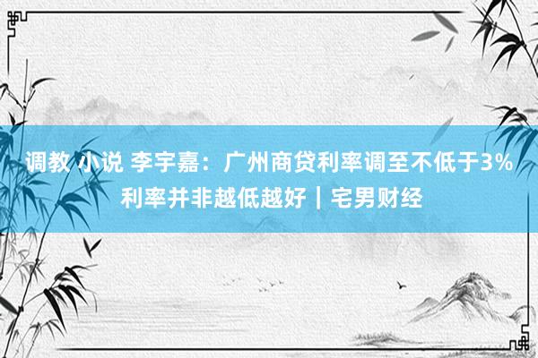 调教 小说 李宇嘉：广州商贷利率调至不低于3% 利率并非越低越好｜宅男财经