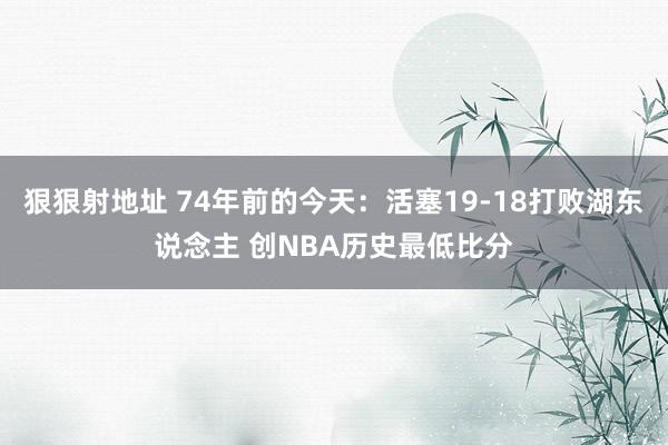 狠狠射地址 74年前的今天：活塞19-18打败湖东说念主 创NBA历史最低比分