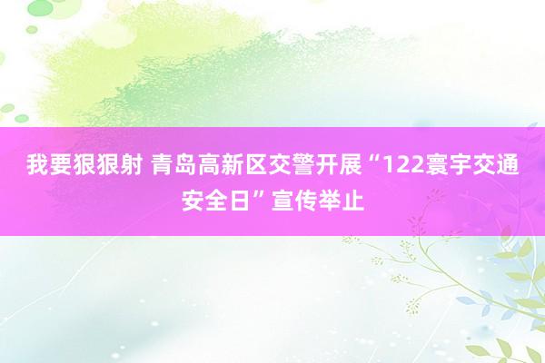 我要狠狠射 青岛高新区交警开展“122寰宇交通安全日”宣传举止