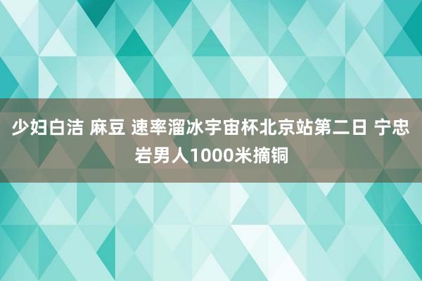 少妇白洁 麻豆 速率溜冰宇宙杯北京站第二日 宁忠岩男人1000米摘铜