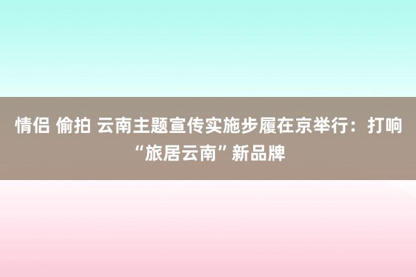 情侣 偷拍 云南主题宣传实施步履在京举行：打响“旅居云南”新品牌