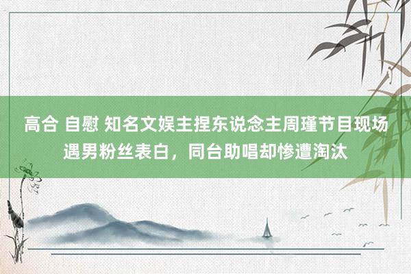 高合 自慰 知名文娱主捏东说念主周瑾节目现场遇男粉丝表白，同台助唱却惨遭淘汰