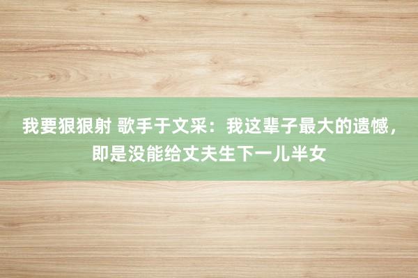 我要狠狠射 歌手于文采：我这辈子最大的遗憾，即是没能给丈夫生下一儿半女