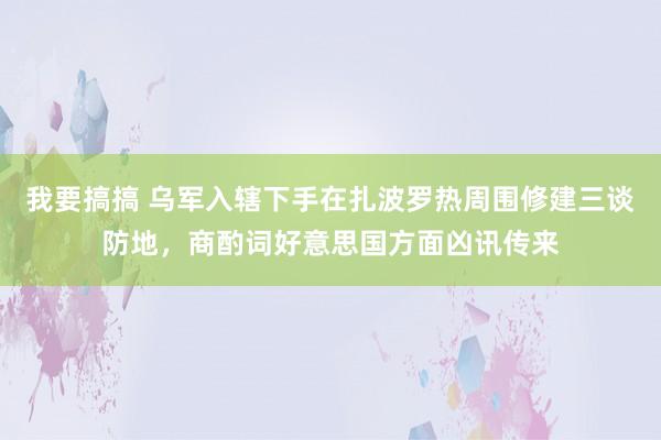 我要搞搞 乌军入辖下手在扎波罗热周围修建三谈防地，商酌词好意思国方面凶讯传来