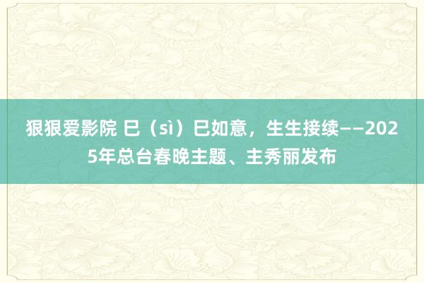 狠狠爱影院 巳（sì）巳如意，生生接续——2025年总台春晚主题、主秀丽发布