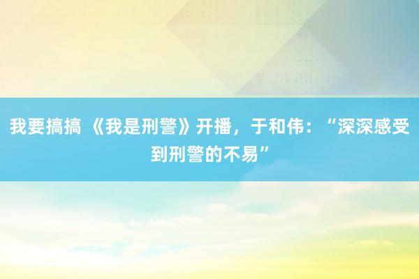 我要搞搞 《我是刑警》开播，于和伟：“深深感受到刑警的不易”