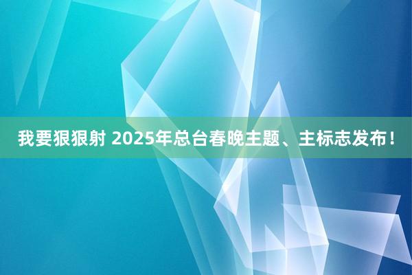 我要狠狠射 2025年总台春晚主题、主标志发布！