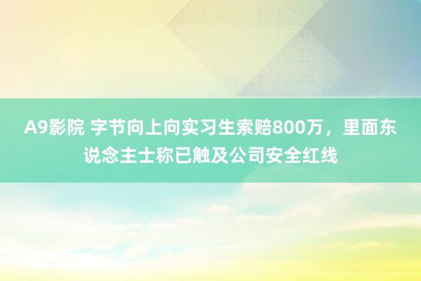 A9影院 字节向上向实习生索赔800万，里面东说念主士称已触及公司安全红线