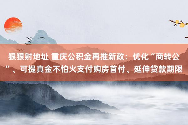 狠狠射地址 重庆公积金再推新政：优化“商转公”、可提真金不怕火支付购房首付、延伸贷款期限