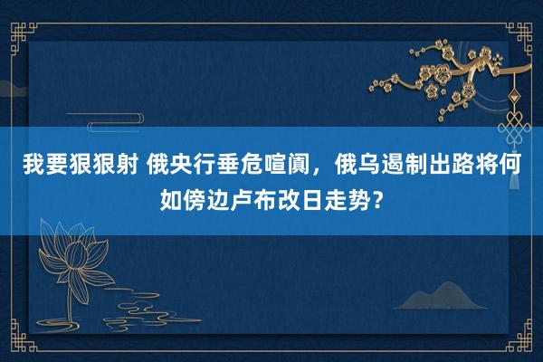 我要狠狠射 俄央行垂危喧阗，俄乌遏制出路将何如傍边卢布改日走势？