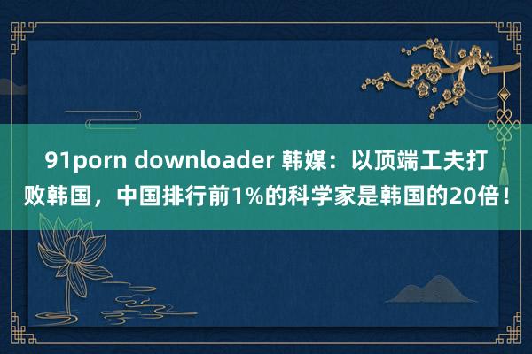 91porn downloader 韩媒：以顶端工夫打败韩国，中国排行前1%的科学家是韩国的20倍！