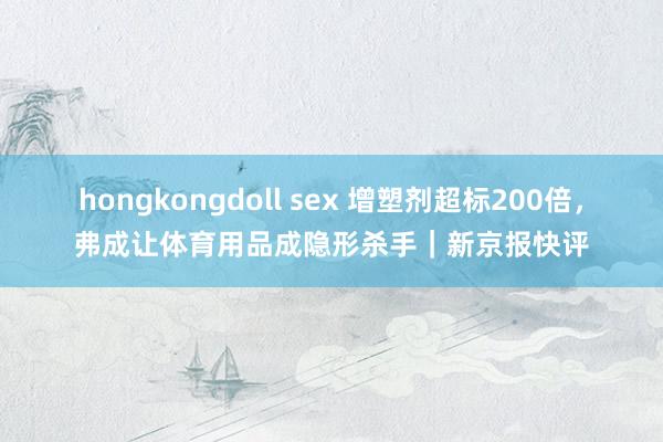 hongkongdoll sex 增塑剂超标200倍，弗成让体育用品成隐形杀手｜新京报快评