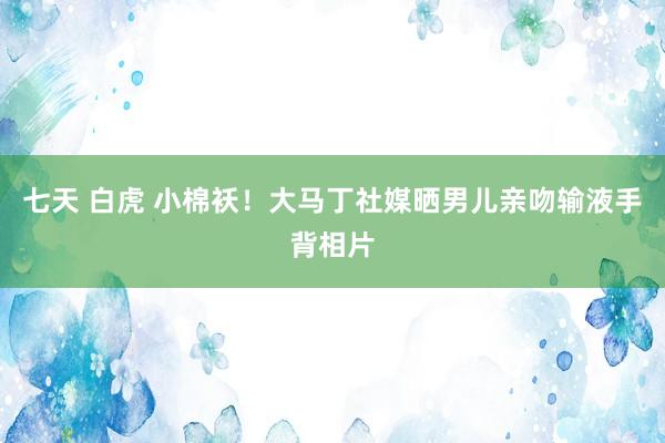 七天 白虎 小棉袄！大马丁社媒晒男儿亲吻输液手背相片