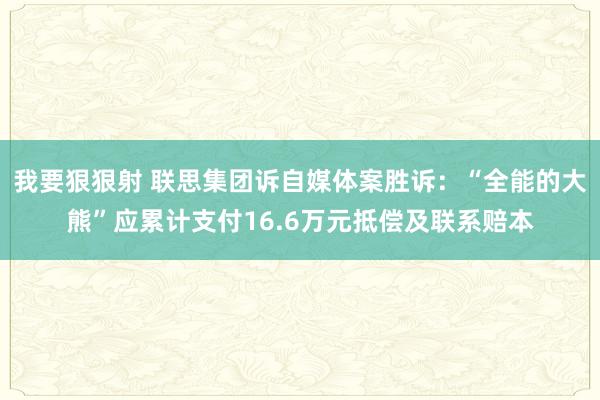 我要狠狠射 联思集团诉自媒体案胜诉：“全能的大熊”应累计支付16.6万元抵偿及联系赔本