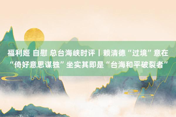 福利姬 自慰 总台海峡时评丨赖清德“过境”意在“倚好意思谋独”坐实其即是“台海和平破裂者”