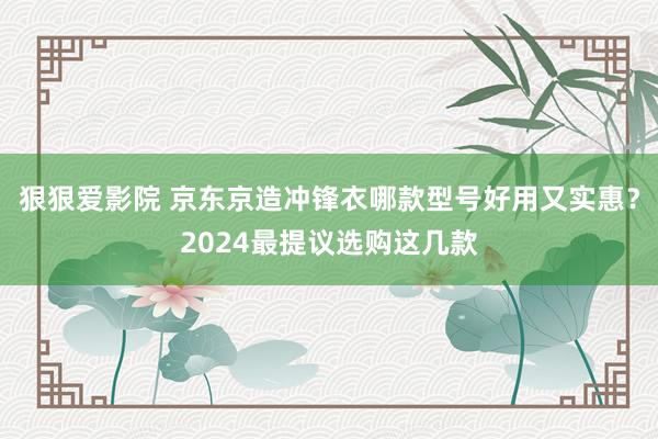 狠狠爱影院 京东京造冲锋衣哪款型号好用又实惠？2024最提议选购这几款