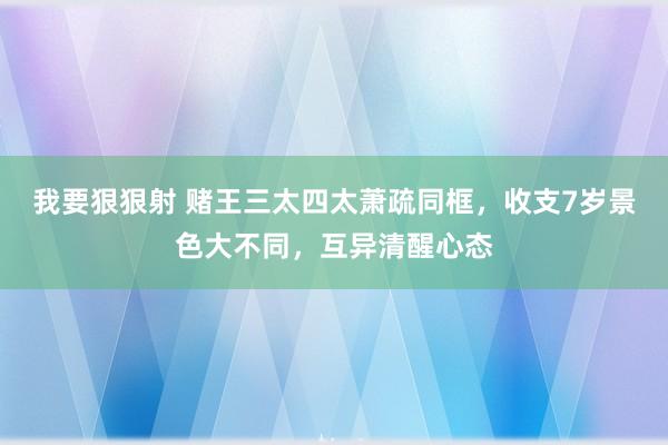 我要狠狠射 赌王三太四太萧疏同框，收支7岁景色大不同，互异清醒心态