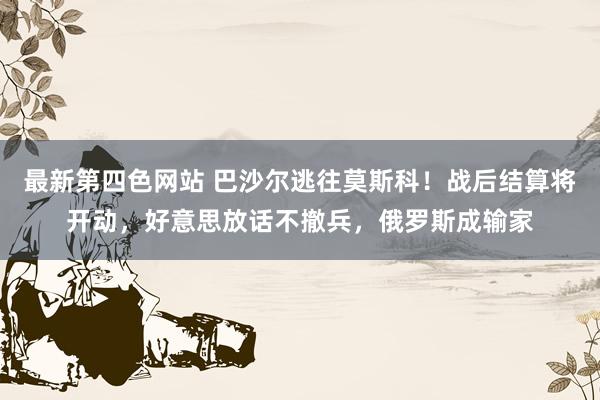 最新第四色网站 巴沙尔逃往莫斯科！战后结算将开动，好意思放话不撤兵，俄罗斯成输家