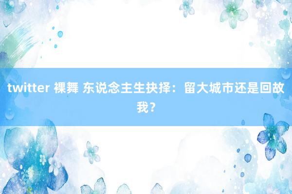 twitter 裸舞 东说念主生抉择：留大城市还是回故我？