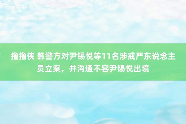 撸撸侠 韩警方对尹锡悦等11名涉戒严东说念主员立案，并沟通不容尹锡悦出境