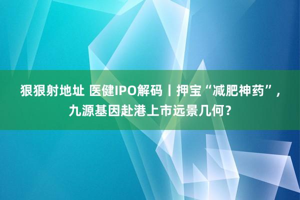 狠狠射地址 医健IPO解码丨押宝“减肥神药”，九源基因赴港上市远景几何？