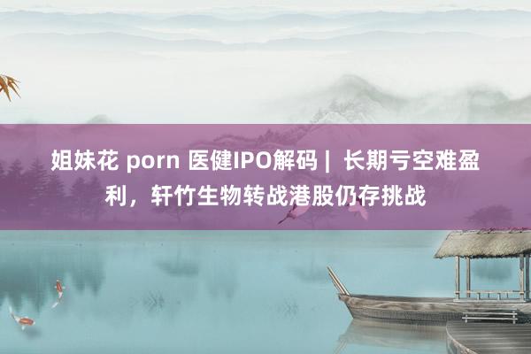 姐妹花 porn 医健IPO解码 |  长期亏空难盈利，轩竹生物转战港股仍存挑战