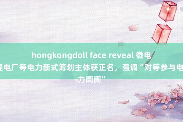 hongkongdoll face reveal 微电网、诬捏电厂等电力新式筹划主体获正名，强调“对等参与电力阛阓”