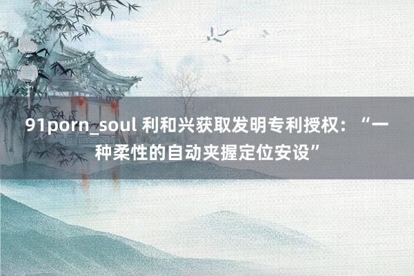 91porn_soul 利和兴获取发明专利授权：“一种柔性的自动夹握定位安设”