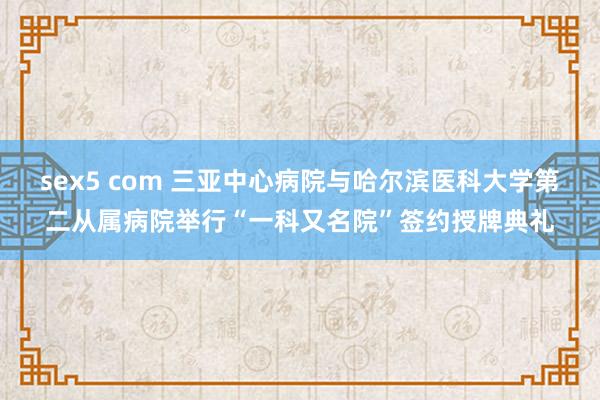 sex5 com 三亚中心病院与哈尔滨医科大学第二从属病院举行“一科又名院”签约授牌典礼