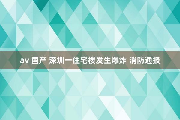 av 国产 深圳一住宅楼发生爆炸 消防通报