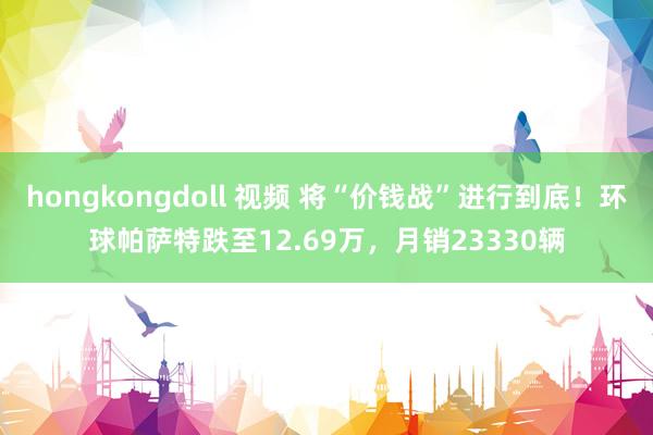 hongkongdoll 视频 将“价钱战”进行到底！环球帕萨特跌至12.69万，月销23330辆