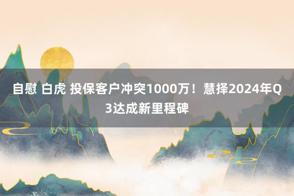 自慰 白虎 投保客户冲突1000万！慧择2024年Q3达成新里程碑