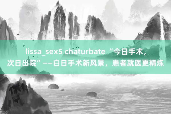 lissa_sex5 chaturbate “今日手术，次日出院”——白日手术新风景，患者就医更精炼